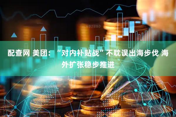 配查网 美团：“对内补贴战”不耽误出海步伐 海外扩张稳步推进