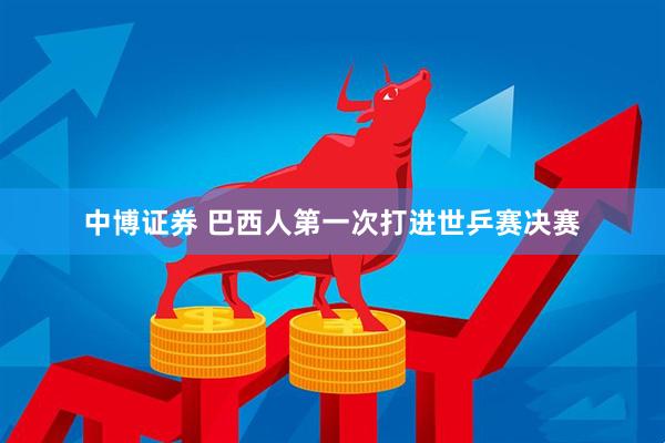 中博证券 巴西人第一次打进世乒赛决赛
