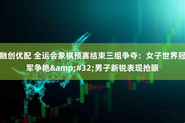 融创优配 全运会象棋预赛结束三组争夺：女子世界冠军争艳&#32;男子新锐表现抢眼