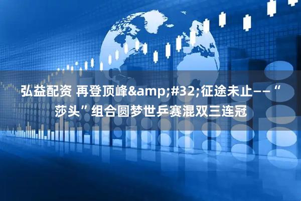 弘益配资 再登顶峰&#32;征途未止——“莎头”组合圆梦世乒赛混双三连冠