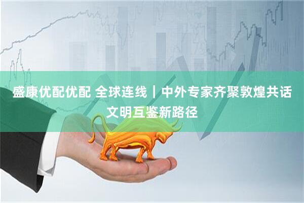 盛康优配优配 全球连线｜中外专家齐聚敦煌共话文明互鉴新路径