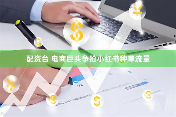 配资台 电商巨头争抢小红书种草流量