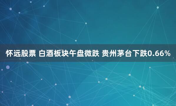 怀远股票 白酒板块午盘微跌 贵州茅台下跌0.66%