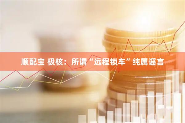 顺配宝 极核：所谓“远程锁车”纯属谣言