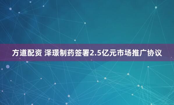 方道配资 泽璟制药签署2.5亿元市场推广协议