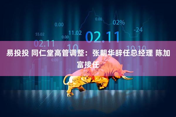 易投投 同仁堂高管调整：张朝华辞任总经理 陈加富接任