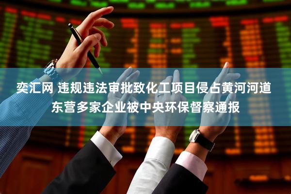 奕汇网 违规违法审批致化工项目侵占黄河河道 东营多家企业被中央环保督察通报