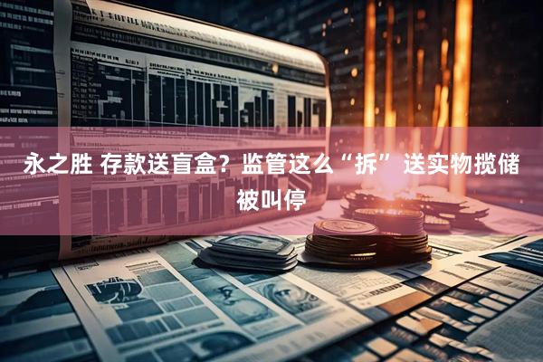 永之胜 存款送盲盒？监管这么“拆” 送实物揽储被叫停