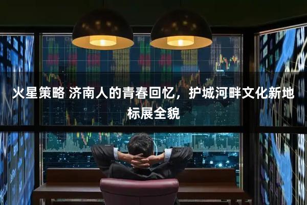 火星策略 济南人的青春回忆，护城河畔文化新地标展全貌