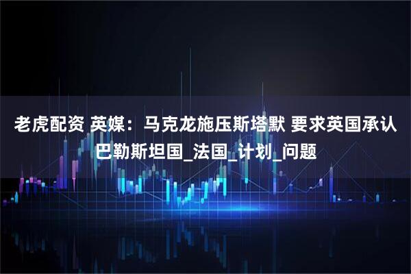 老虎配资 英媒：马克龙施压斯塔默 要求英国承认巴勒斯坦国_法国_计划_问题