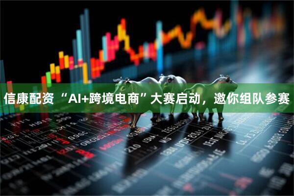信康配资 “AI+跨境电商”大赛启动，邀你组队参赛