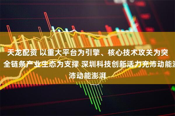 天龙配资 以重大平台为引擎、核心技术攻关为突破、全链条产业生态为支撑 深圳科技创新活力充沛动能澎湃