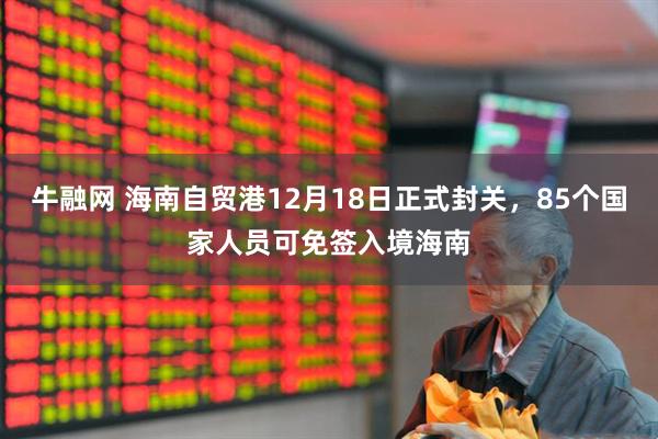 牛融网 海南自贸港12月18日正式封关，85个国家人员可免签入境海南