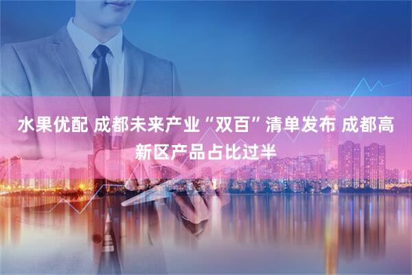 水果优配 成都未来产业“双百”清单发布 成都高新区产品占比过半