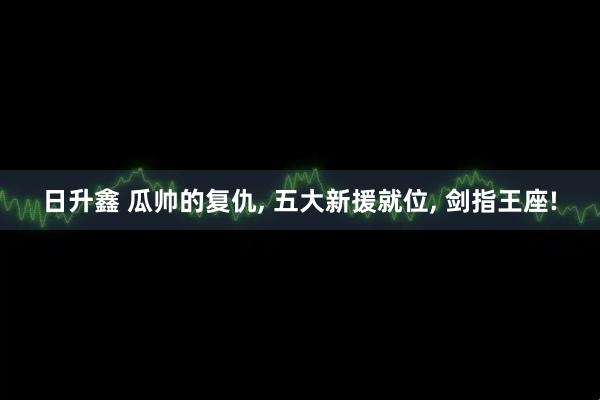 日升鑫 瓜帅的复仇, 五大新援就位, 剑指王座!