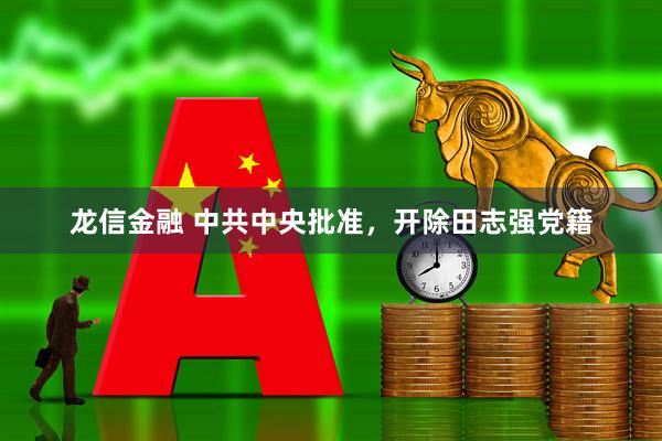 龙信金融 中共中央批准，开除田志强党籍