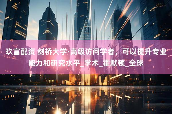 玖富配资 剑桥大学·高级访问学者，可以提升专业能力和研究水平_学术_霍默顿_全球