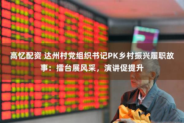 高忆配资 达州村党组织书记PK乡村振兴履职故事：擂台展风采，演讲促提升