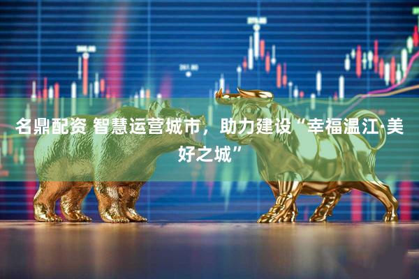 名鼎配资 智慧运营城市，助力建设“幸福温江·美好之城”