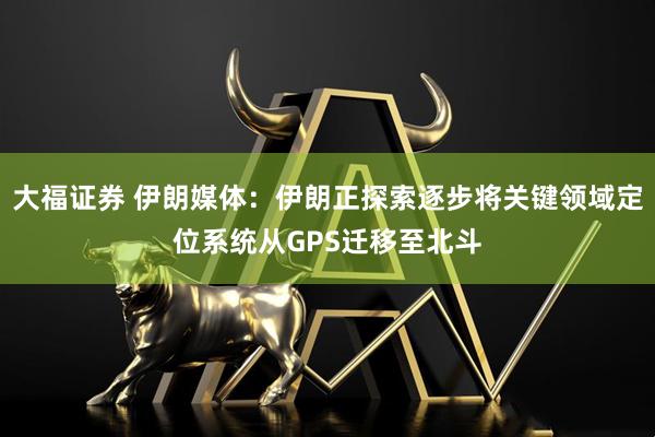 大福证券 伊朗媒体：伊朗正探索逐步将关键领域定位系统从GPS迁移至北斗