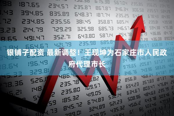 银铺子配资 最新调整！王现坤为石家庄市人民政府代理市长