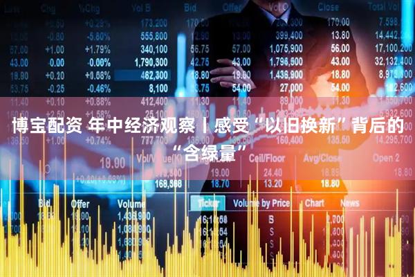 博宝配资 年中经济观察丨感受“以旧换新”背后的“含绿量”