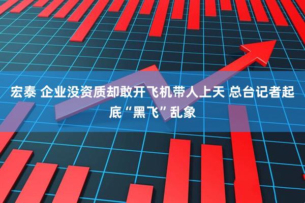 宏泰 企业没资质却敢开飞机带人上天 总台记者起底“黑飞”乱象