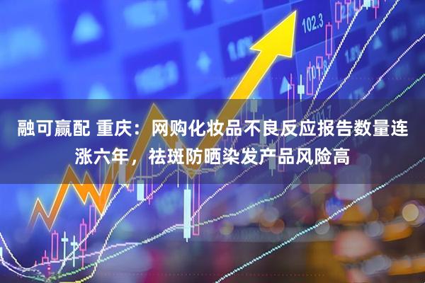 融可赢配 重庆：网购化妆品不良反应报告数量连涨六年，祛斑防晒染发产品风险高