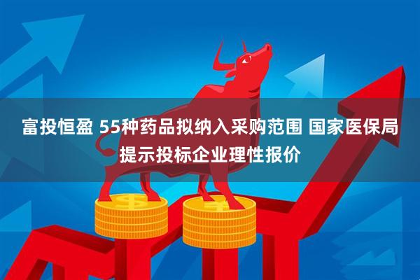 富投恒盈 55种药品拟纳入采购范围 国家医保局提示投标企业理性报价