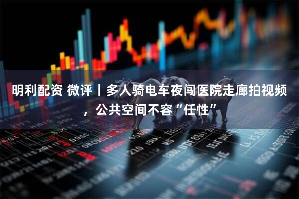 明利配资 微评丨多人骑电车夜闯医院走廊拍视频，公共空间不容“任性”