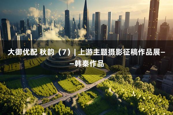 大御优配 秋韵（7）| 上游主题摄影征稿作品展——韩秦作品
