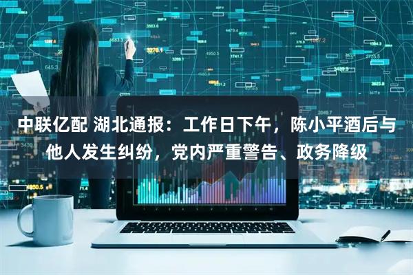 中联亿配 湖北通报：工作日下午，陈小平酒后与他人发生纠纷，党内严重警告、政务降级