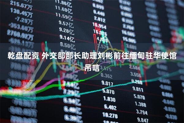 乾盘配资 外交部部长助理刘彬前往缅甸驻华使馆吊唁