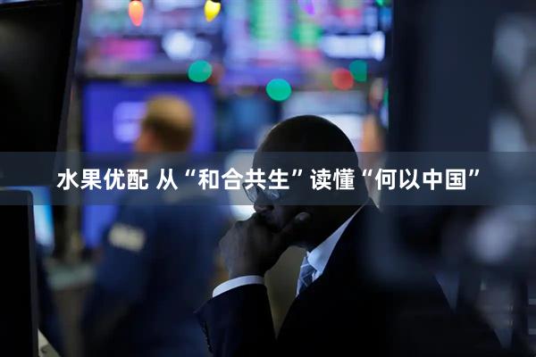 水果优配 从“和合共生”读懂“何以中国”