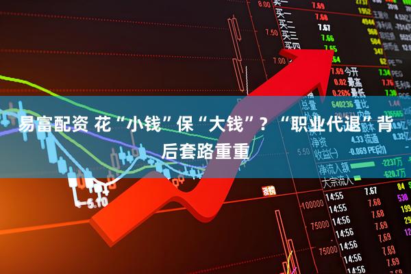 易富配资 花“小钱”保“大钱”？“职业代退”背后套路重重