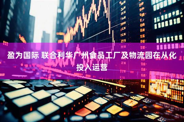 盈为国际 联合利华广州食品工厂及物流园在从化投入运营