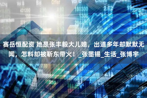 赛岳恒配资 她是张丰毅大儿媳，出道多年却默默无闻，怎料却被靳东带火！_张墨锡_生活_张博宇