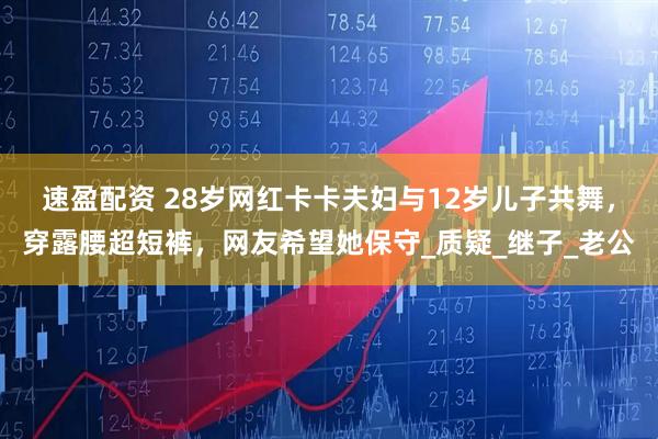 速盈配资 28岁网红卡卡夫妇与12岁儿子共舞，穿露腰超短裤，网友希望她保守_质疑_继子_老公