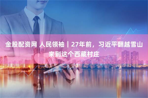 金股配资网 人民领袖｜27年前，习近平翻越雪山来到这个西藏村庄