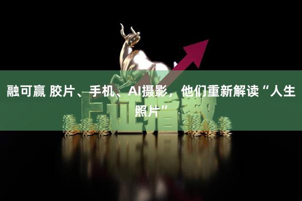融可赢 胶片、手机、AI摄影，他们重新解读“人生照片”