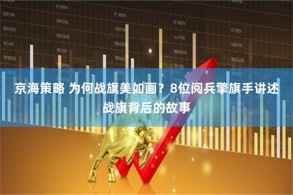 京海策略 为何战旗美如画？8位阅兵擎旗手讲述战旗背后的故事