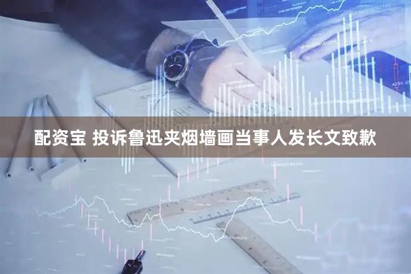 配资宝 投诉鲁迅夹烟墙画当事人发长文致歉