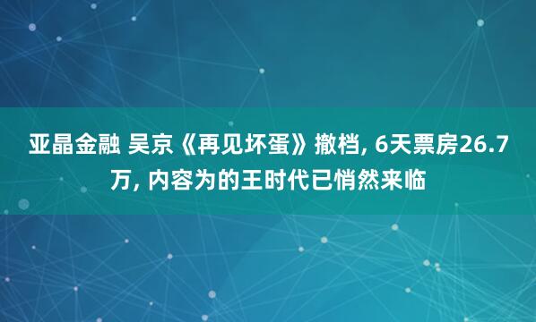 亚晶金融 吴京《再见坏蛋》撤档, 6天票房26.7万, 内容为的王时代已悄然来临