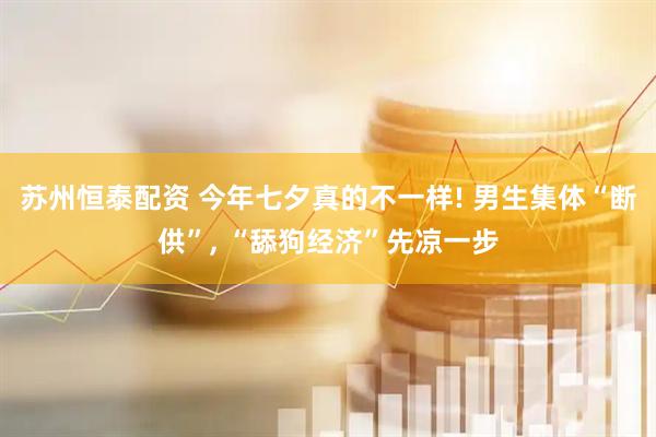 苏州恒泰配资 今年七夕真的不一样! 男生集体“断供”, “舔狗经济”先凉一步