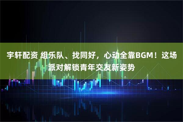 宇轩配资 组乐队、找同好，心动全靠BGM！这场派对解锁青年交友新姿势
