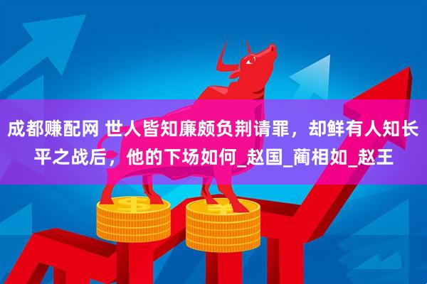 成都赚配网 世人皆知廉颇负荆请罪，却鲜有人知长平之战后，他的下场如何_赵国_蔺相如_赵王