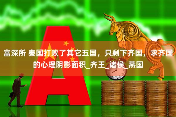 富深所 秦国打败了其它五国，只剩下齐国，求齐国的心理阴影面积_齐王_诸侯_燕国