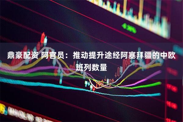 鼎豪配资 阿官员：推动提升途经阿塞拜疆的中欧班列数量
