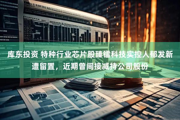 库东投资 特种行业芯片股臻镭科技实控人郁发新遭留置，近期曾间接减持公司股份