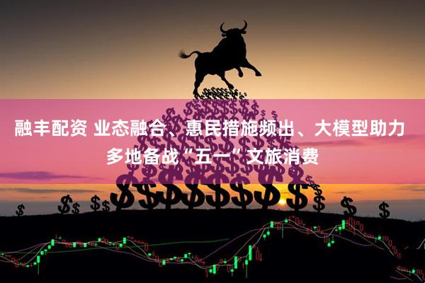 融丰配资 业态融合、惠民措施频出、大模型助力 多地备战“五一”文旅消费